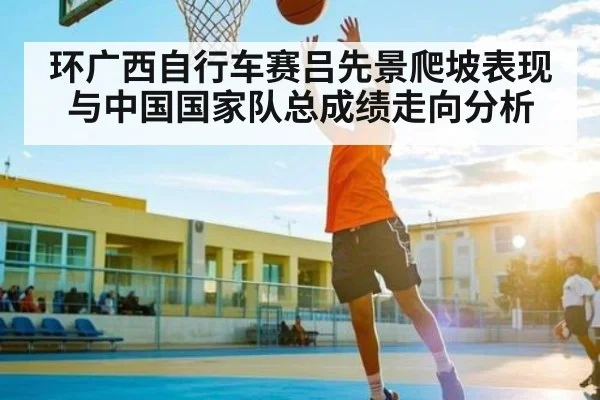 环广西自行车赛吕先景爬坡表现与中国国家队总成绩走向分析 - kaiyun