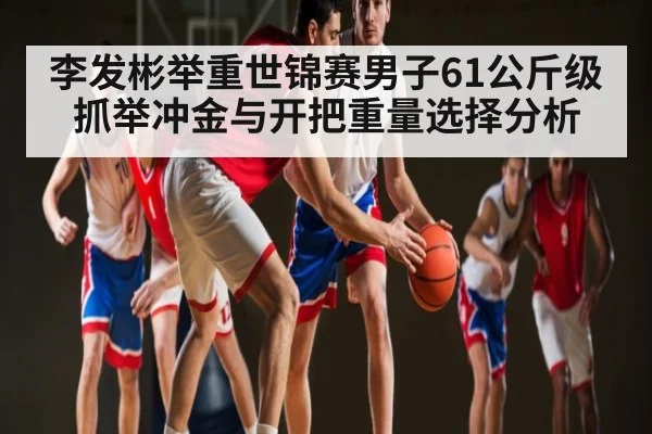 李发彬举重世锦赛男子61公斤级抓举冲金与开把重量选择分析 - kaiyun